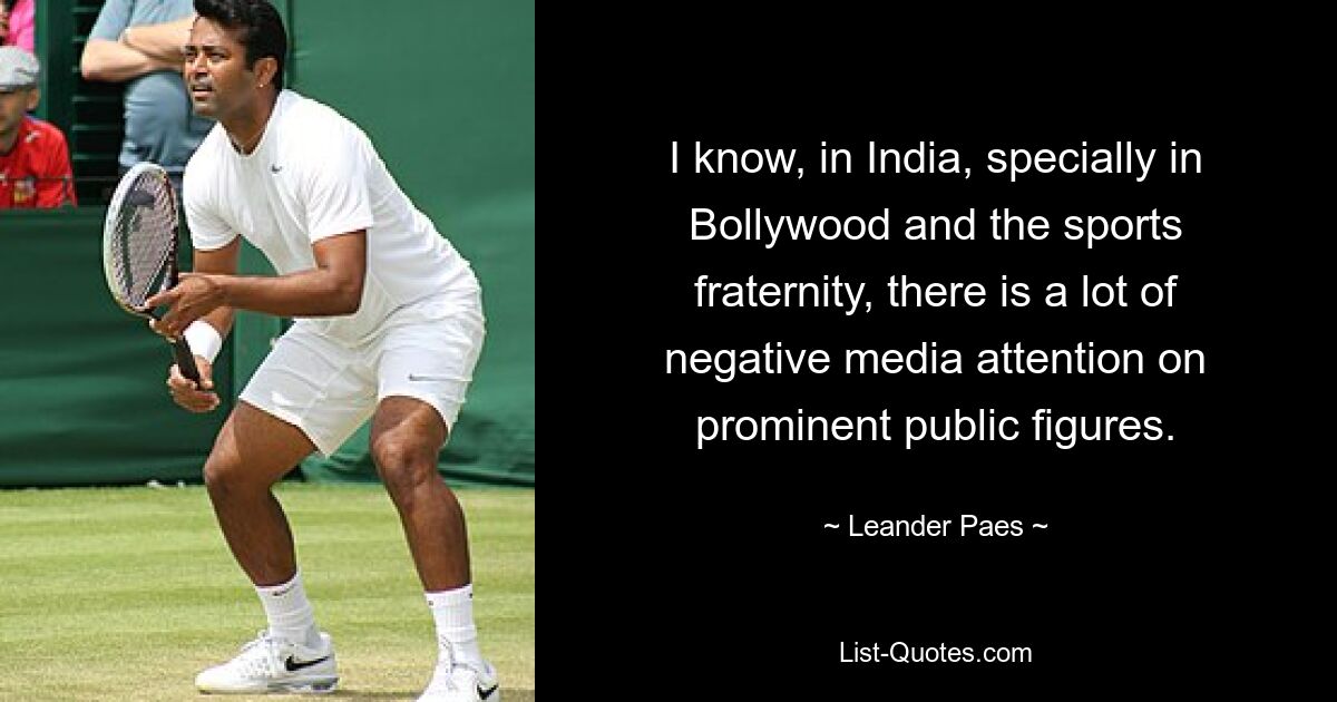 I know, in India, specially in Bollywood and the sports fraternity, there is a lot of negative media attention on prominent public figures. — © Leander Paes