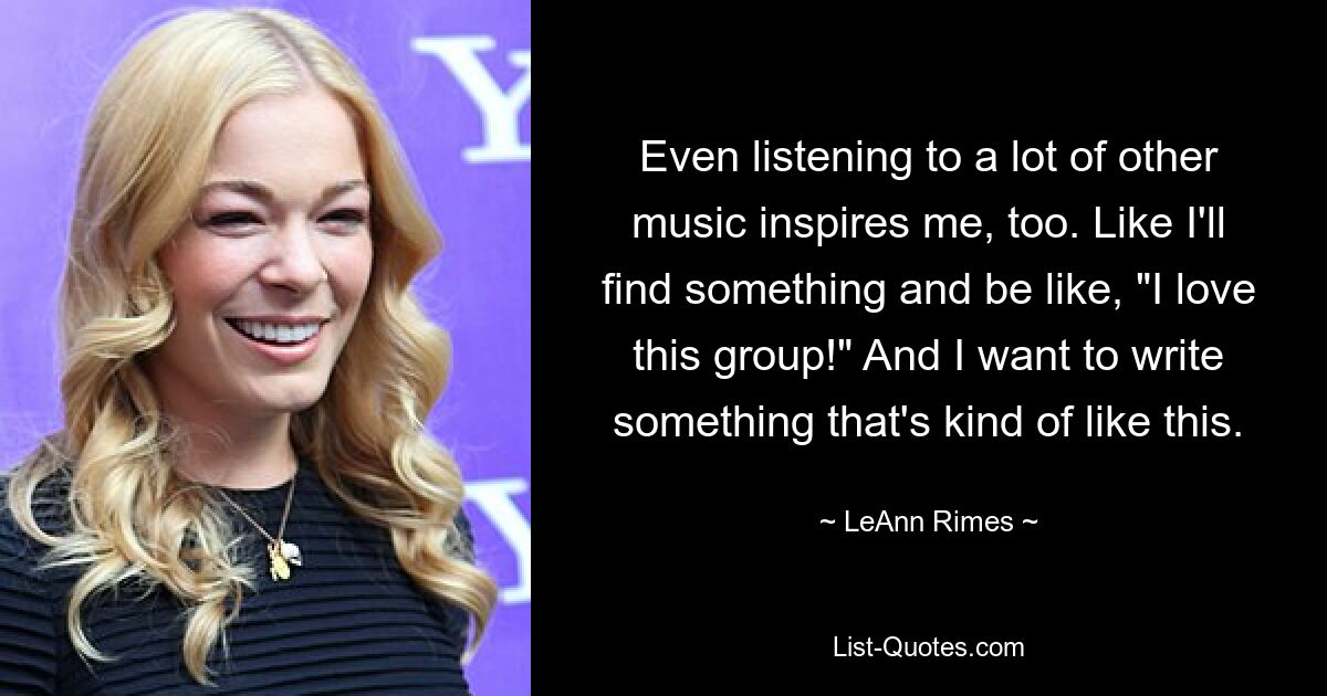 Even listening to a lot of other music inspires me, too. Like I'll find something and be like, "I love this group!" And I want to write something that's kind of like this. — © LeAnn Rimes