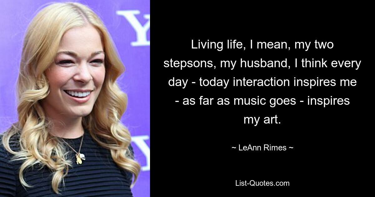 Living life, I mean, my two stepsons, my husband, I think every day - today interaction inspires me - as far as music goes - inspires my art. — © LeAnn Rimes