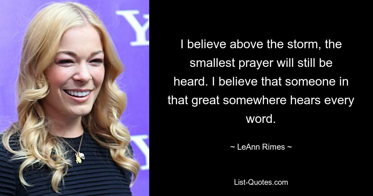 I believe above the storm, the smallest prayer will still be heard. I believe that someone in that great somewhere hears every word. — © LeAnn Rimes