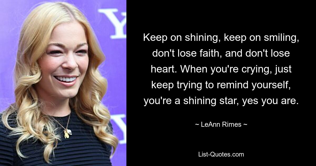 Keep on shining, keep on smiling, don't lose faith, and don't lose heart. When you're crying, just keep trying to remind yourself, you're a shining star, yes you are. — © LeAnn Rimes