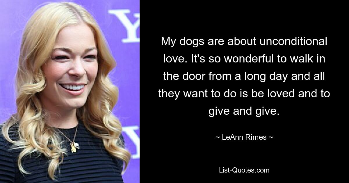 My dogs are about unconditional love. It's so wonderful to walk in the door from a long day and all they want to do is be loved and to give and give. — © LeAnn Rimes