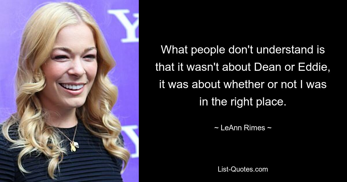 What people don't understand is that it wasn't about Dean or Eddie, it was about whether or not I was in the right place. — © LeAnn Rimes