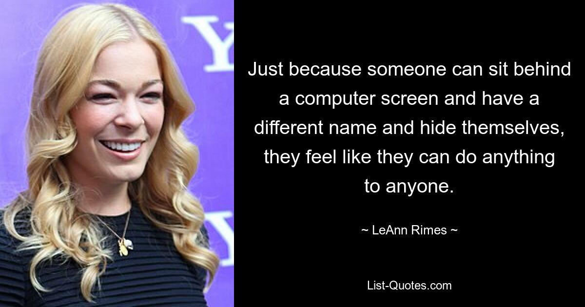 Just because someone can sit behind a computer screen and have a different name and hide themselves, they feel like they can do anything to anyone. — © LeAnn Rimes