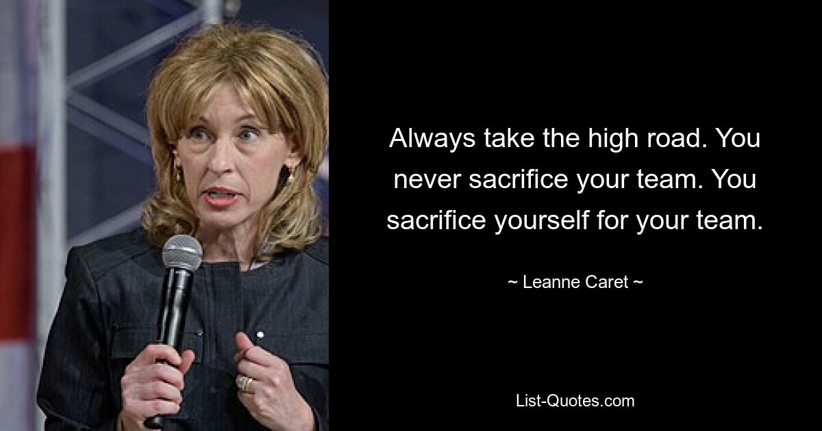 Always take the high road. You never sacrifice your team. You sacrifice yourself for your team. — © Leanne Caret