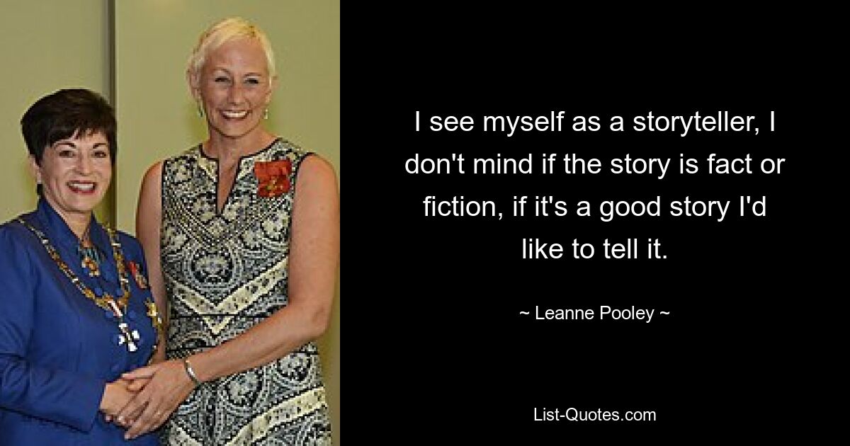 Ich sehe mich als Geschichtenerzähler. Es macht mir nichts aus, ob die Geschichte Tatsache oder Fiktion ist. Wenn es eine gute Geschichte ist, würde ich sie gerne erzählen. — © Leanne Pooley 