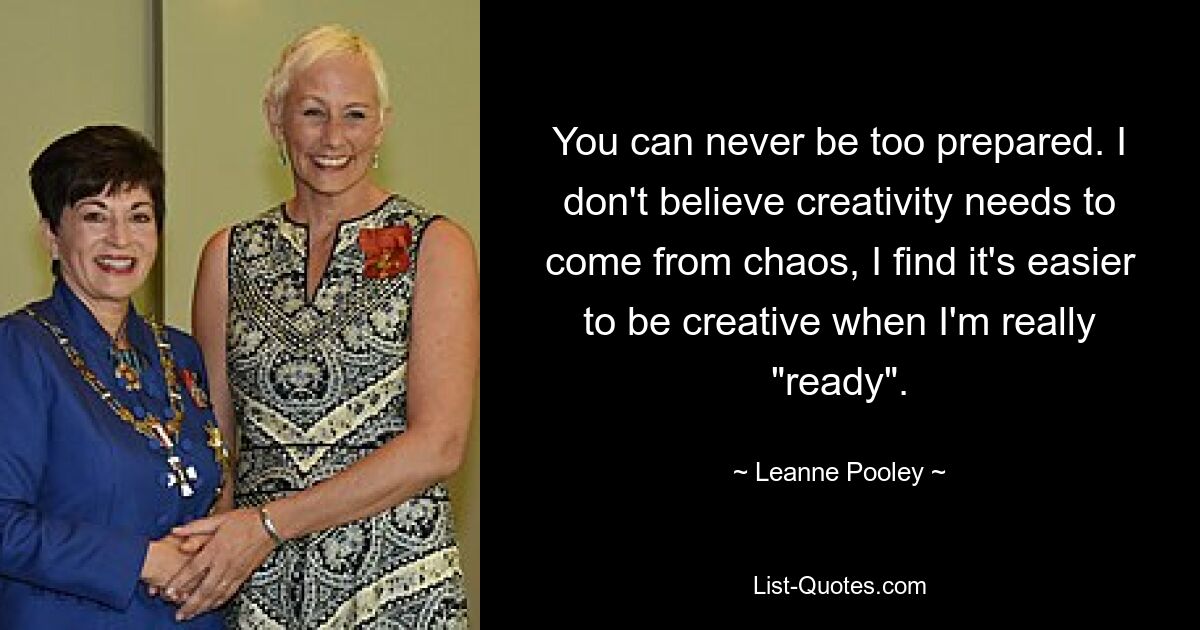 You can never be too prepared. I don't believe creativity needs to come from chaos, I find it's easier to be creative when I'm really "ready". — © Leanne Pooley