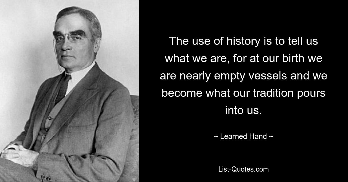 The use of history is to tell us what we are, for at our birth we are nearly empty vessels and we become what our tradition pours into us. — © Learned Hand