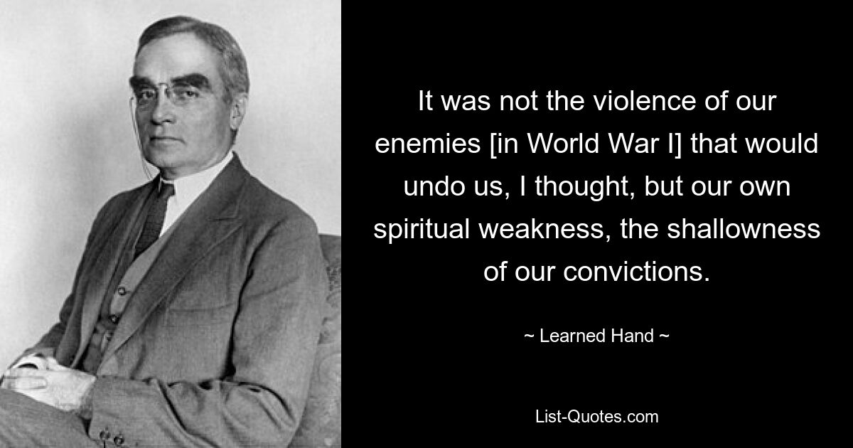 It was not the violence of our enemies [in World War I] that would undo us, I thought, but our own spiritual weakness, the shallowness of our convictions. — © Learned Hand