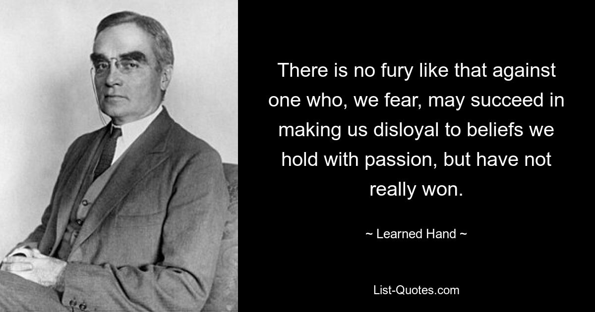 There is no fury like that against one who, we fear, may succeed in making us disloyal to beliefs we hold with passion, but have not really won. — © Learned Hand