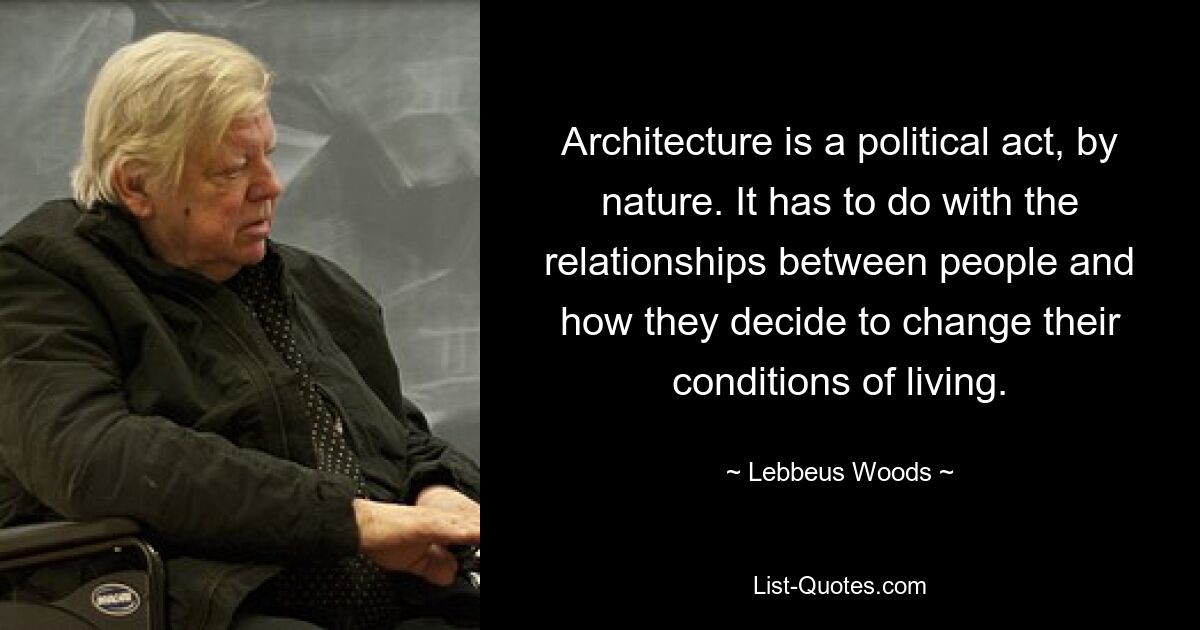 Architecture is a political act, by nature. It has to do with the relationships between people and how they decide to change their conditions of living. — © Lebbeus Woods