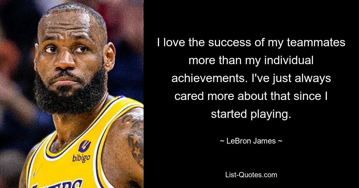 I love the success of my teammates more than my individual achievements. I've just always cared more about that since I started playing. — © LeBron James