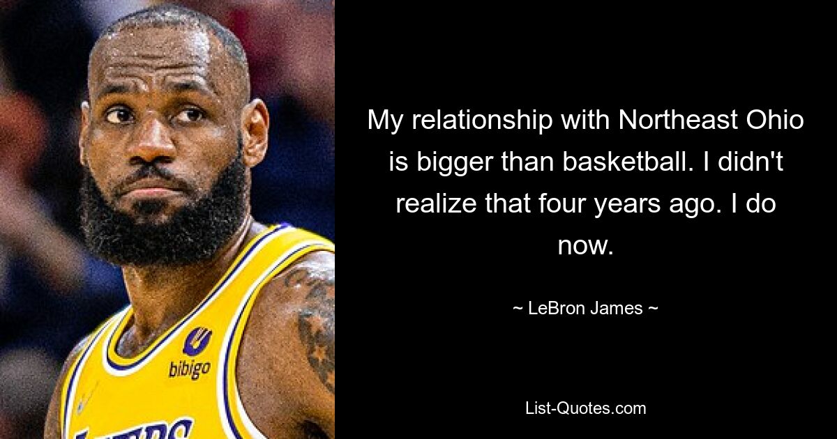 My relationship with Northeast Ohio is bigger than basketball. I didn't realize that four years ago. I do now. — © LeBron James