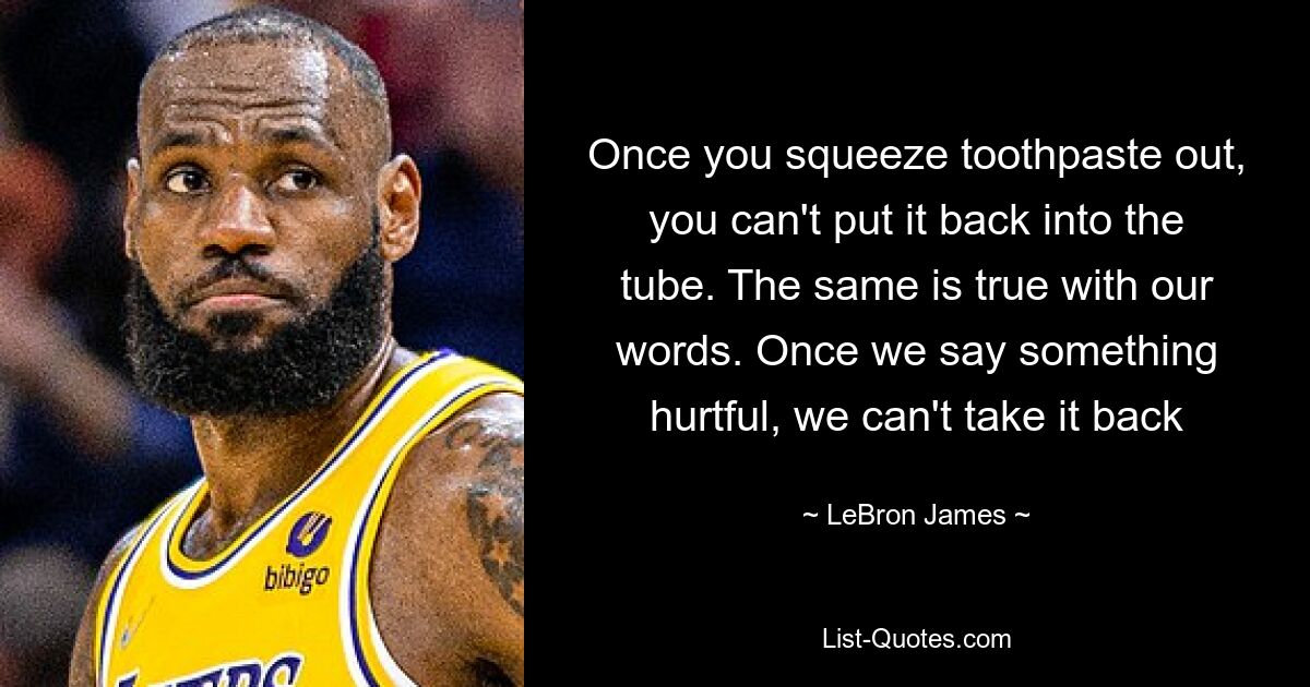 Once you squeeze toothpaste out, you can't put it back into the tube. The same is true with our words. Once we say something hurtful, we can't take it back — © LeBron James