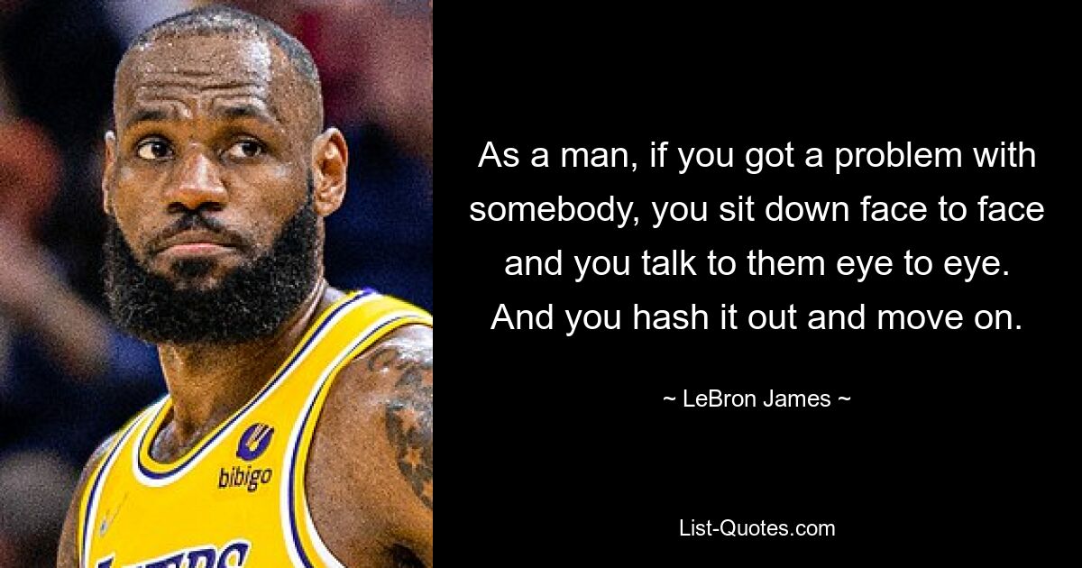 As a man, if you got a problem with somebody, you sit down face to face and you talk to them eye to eye. And you hash it out and move on. — © LeBron James