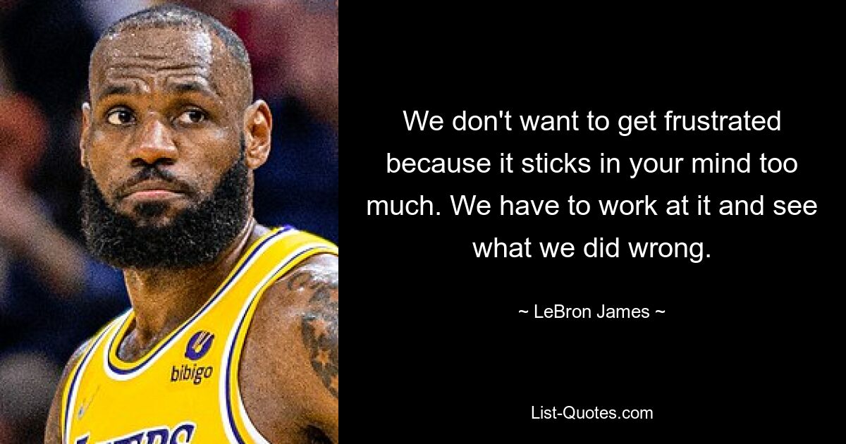 We don't want to get frustrated because it sticks in your mind too much. We have to work at it and see what we did wrong. — © LeBron James