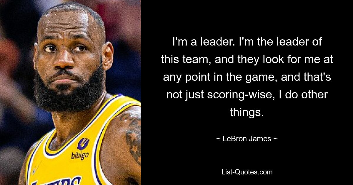 I'm a leader. I'm the leader of this team, and they look for me at any point in the game, and that's not just scoring-wise, I do other things. — © LeBron James