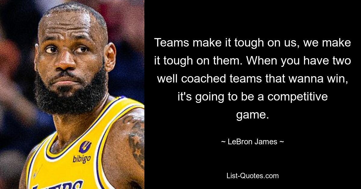 Teams make it tough on us, we make it tough on them. When you have two well coached teams that wanna win, it's going to be a competitive game. — © LeBron James