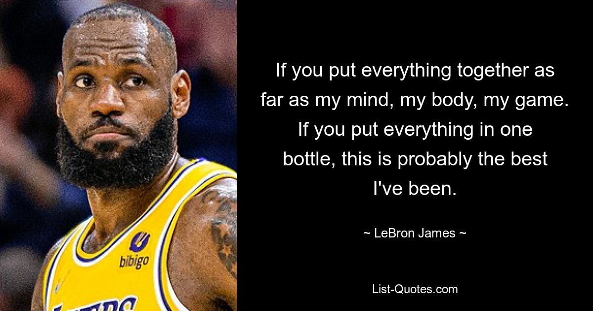 If you put everything together as far as my mind, my body, my game. If you put everything in one bottle, this is probably the best I've been. — © LeBron James