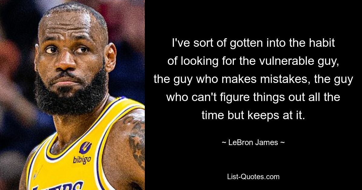 I've sort of gotten into the habit of looking for the vulnerable guy, the guy who makes mistakes, the guy who can't figure things out all the time but keeps at it. — © LeBron James