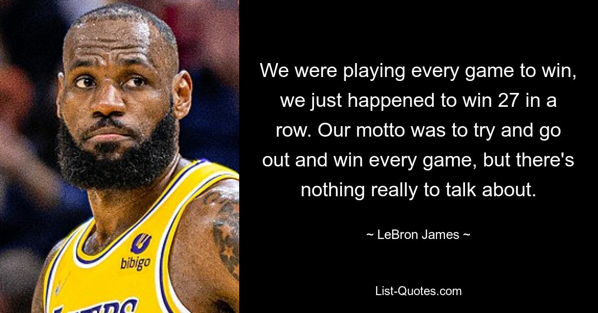 We were playing every game to win, we just happened to win 27 in a row. Our motto was to try and go out and win every game, but there's nothing really to talk about. — © LeBron James