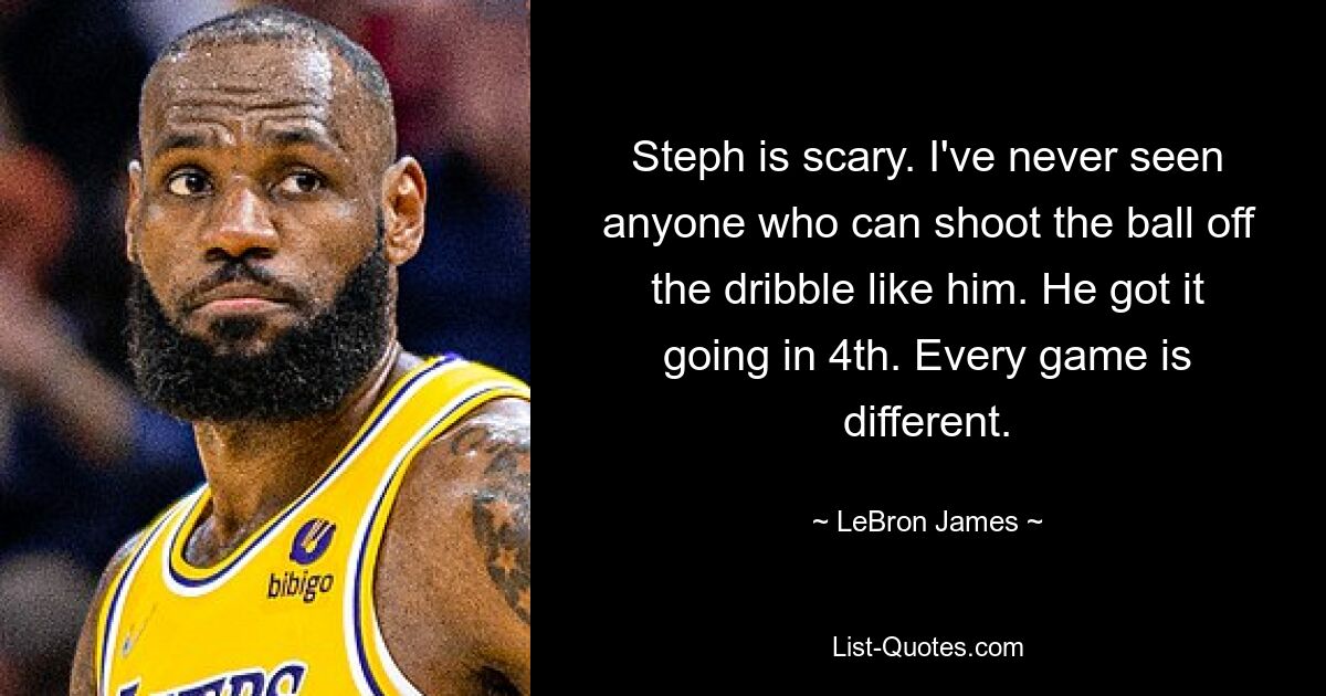 Steph is scary. I've never seen anyone who can shoot the ball off the dribble like him. He got it going in 4th. Every game is different. — © LeBron James