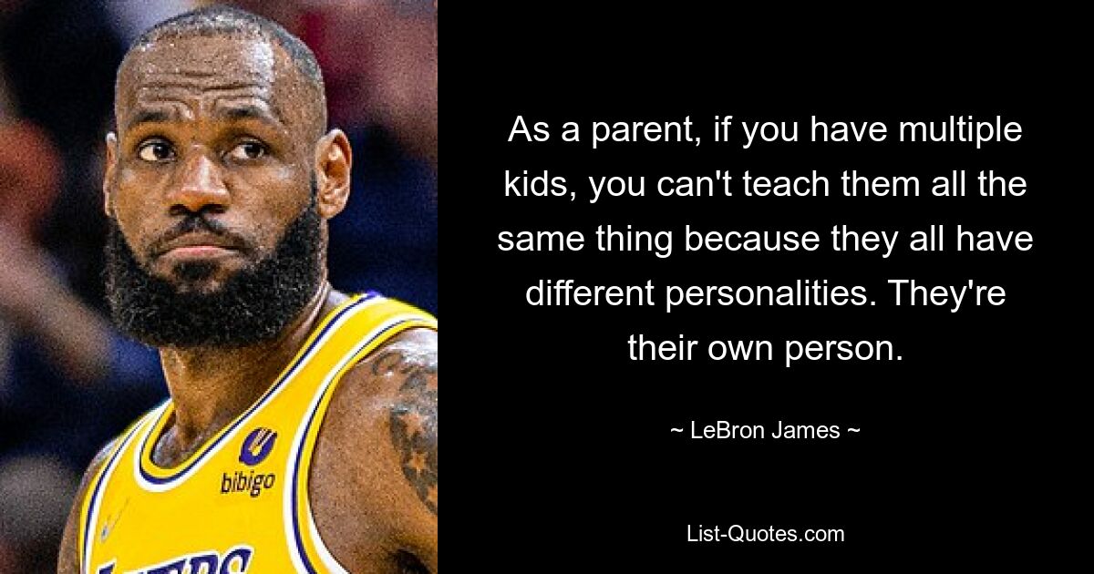 As a parent, if you have multiple kids, you can't teach them all the same thing because they all have different personalities. They're their own person. — © LeBron James