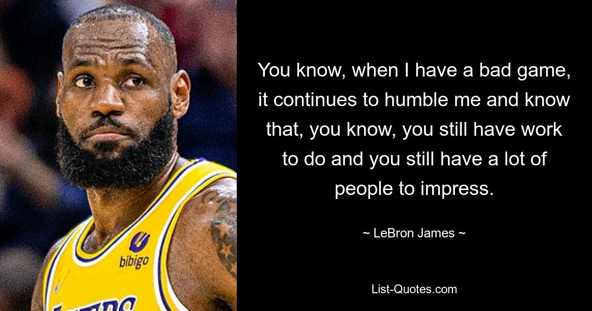 You know, when I have a bad game, it continues to humble me and know that, you know, you still have work to do and you still have a lot of people to impress. — © LeBron James