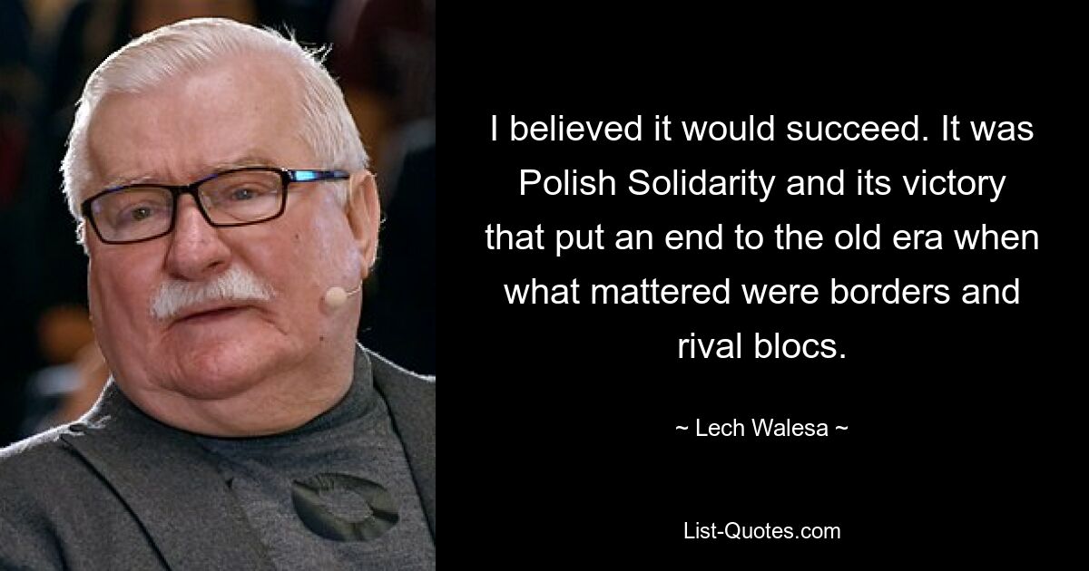 I believed it would succeed. It was Polish Solidarity and its victory that put an end to the old era when what mattered were borders and rival blocs. — © Lech Walesa