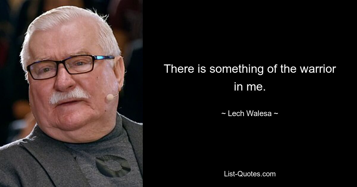 There is something of the warrior in me. — © Lech Walesa