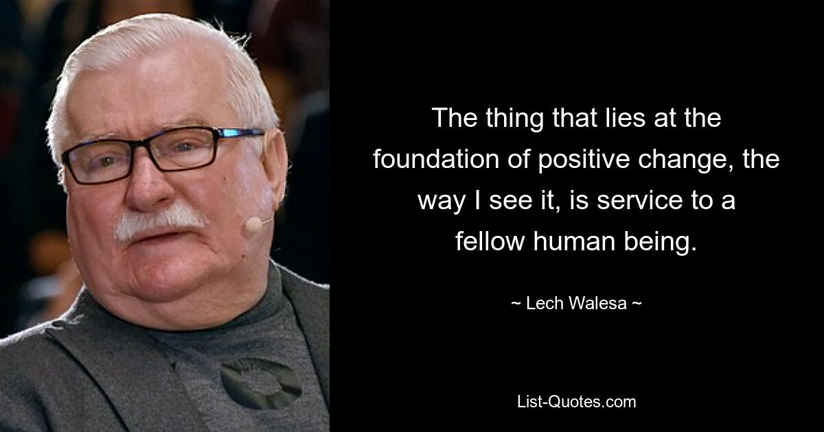 The thing that lies at the foundation of positive change, the way I see it, is service to a fellow human being. — © Lech Walesa