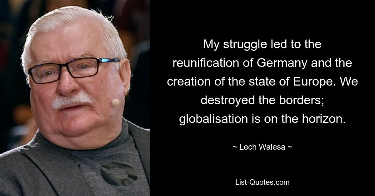 My struggle led to the reunification of Germany and the creation of the state of Europe. We destroyed the borders; globalisation is on the horizon. — © Lech Walesa