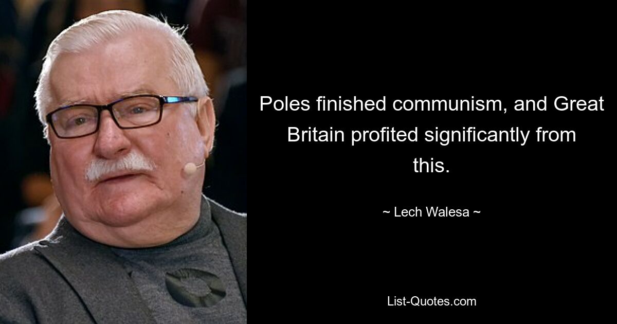 Poles finished communism, and Great Britain profited significantly from this. — © Lech Walesa