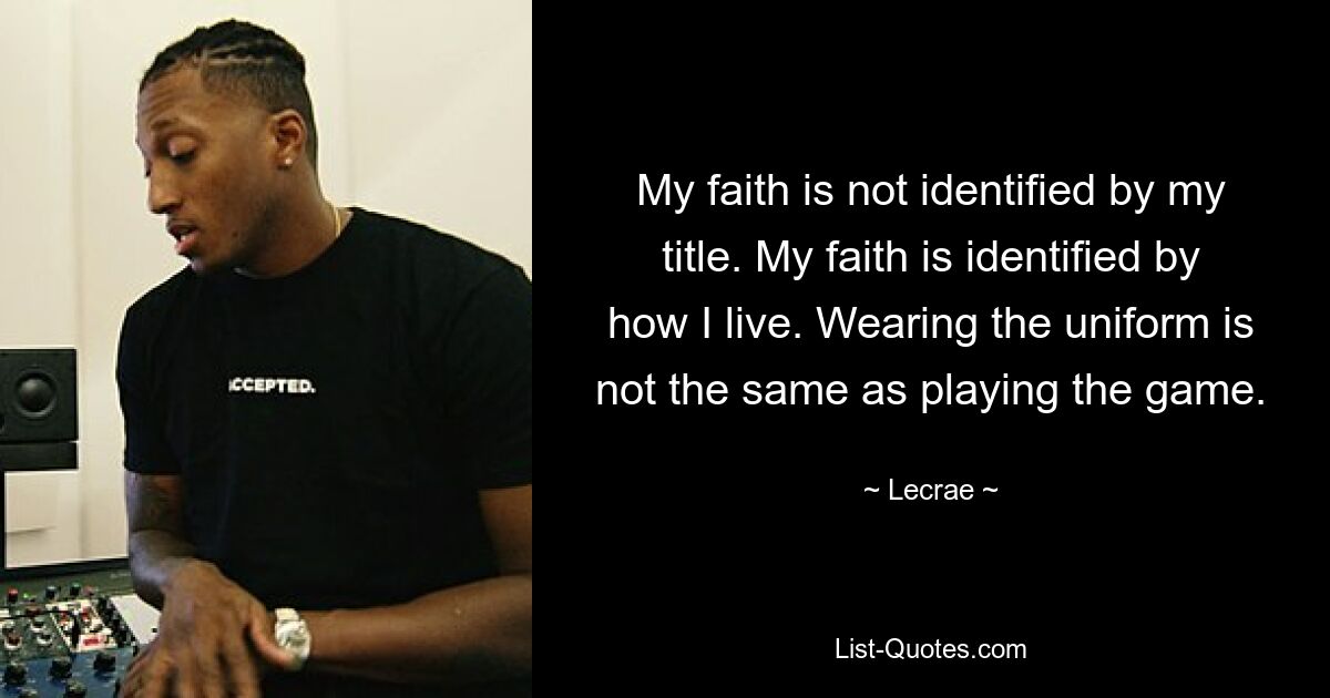 My faith is not identified by my title. My faith is identified by how I live. Wearing the uniform is not the same as playing the game. — © Lecrae