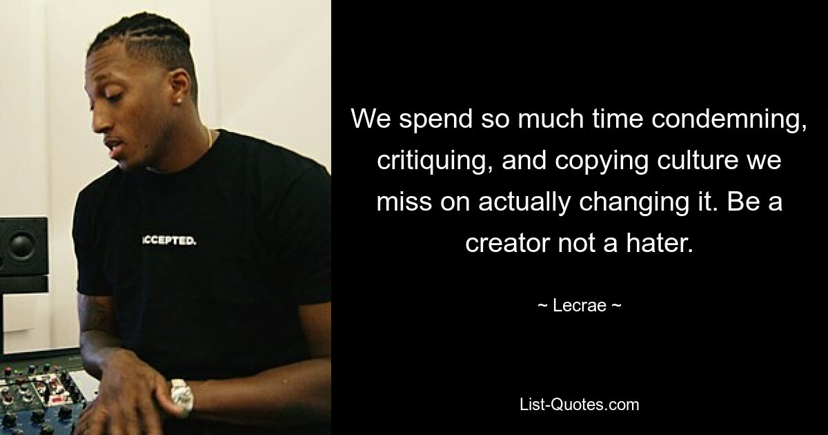 We spend so much time condemning, critiquing, and copying culture we miss on actually changing it. Be a creator not a hater. — © Lecrae