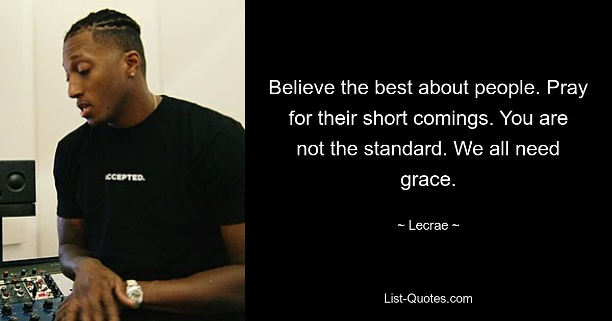 Believe the best about people. Pray for their short comings. You are not the standard. We all need grace. — © Lecrae