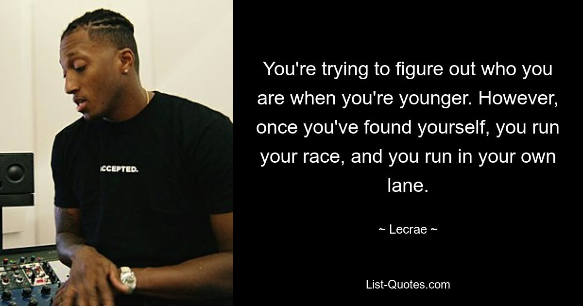 You're trying to figure out who you are when you're younger. However, once you've found yourself, you run your race, and you run in your own lane. — © Lecrae