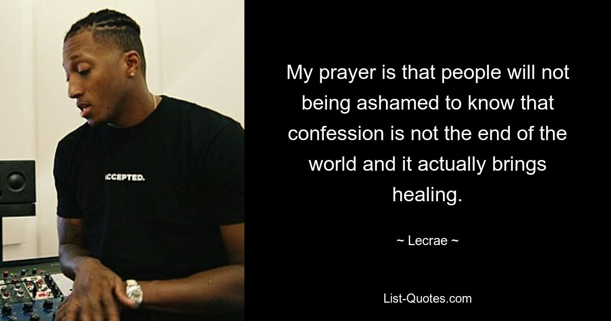 My prayer is that people will not being ashamed to know that confession is not the end of the world and it actually brings healing. — © Lecrae