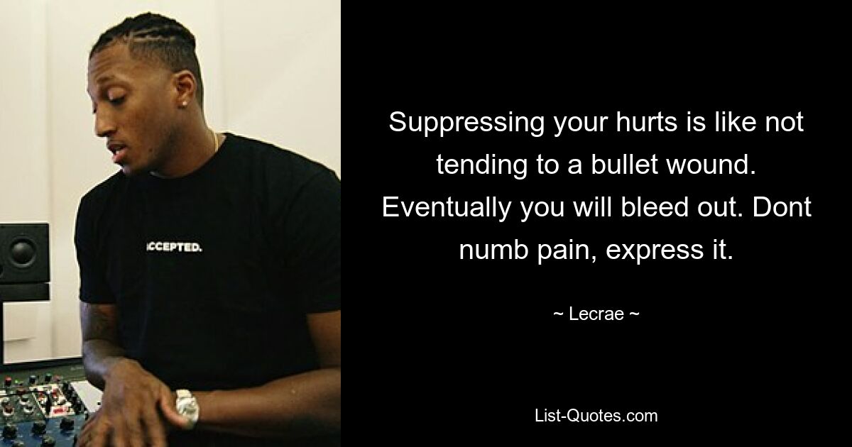 Suppressing your hurts is like not tending to a bullet wound. Eventually you will bleed out. Dont numb pain, express it. — © Lecrae