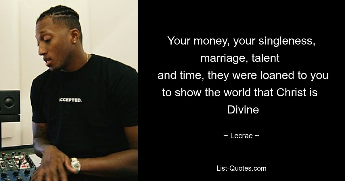 Your money, your singleness, marriage, talent 
 and time, they were loaned to you to show the world that Christ is 
 Divine — © Lecrae