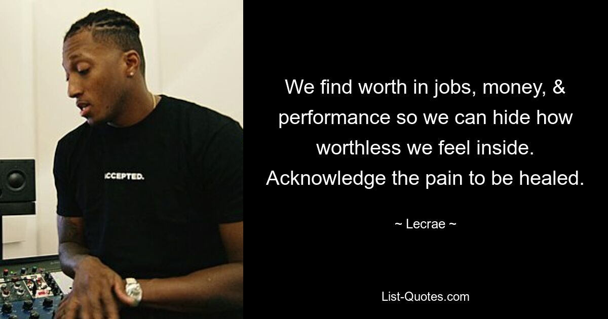 We find worth in jobs, money, & performance so we can hide how worthless we feel inside. Acknowledge the pain to be healed. — © Lecrae