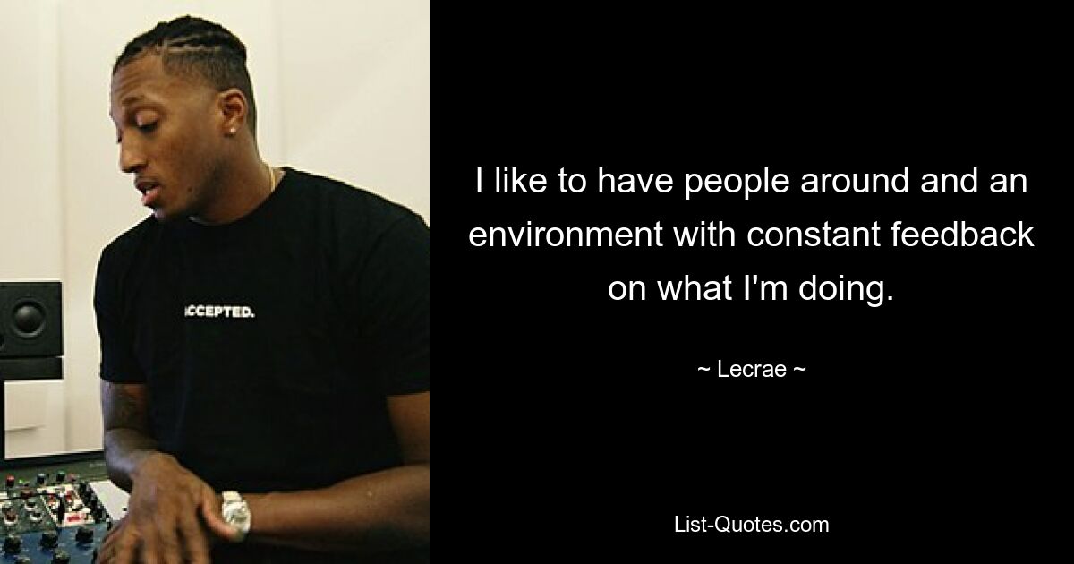 I like to have people around and an environment with constant feedback on what I'm doing. — © Lecrae