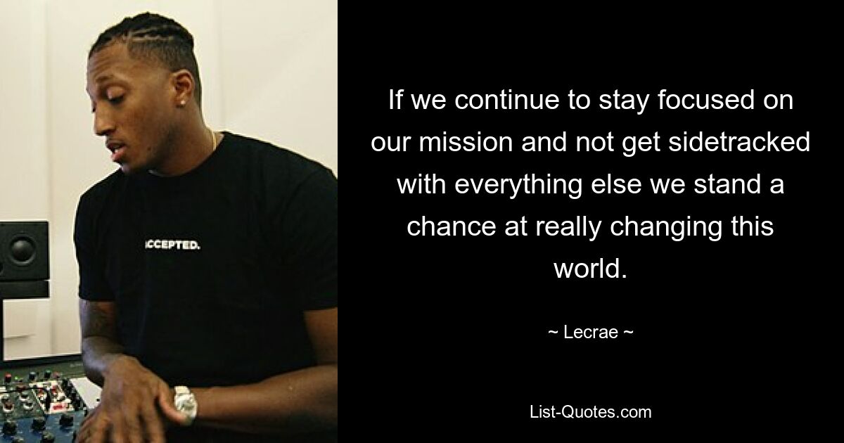 If we continue to stay focused on our mission and not get sidetracked with everything else we stand a chance at really changing this world. — © Lecrae