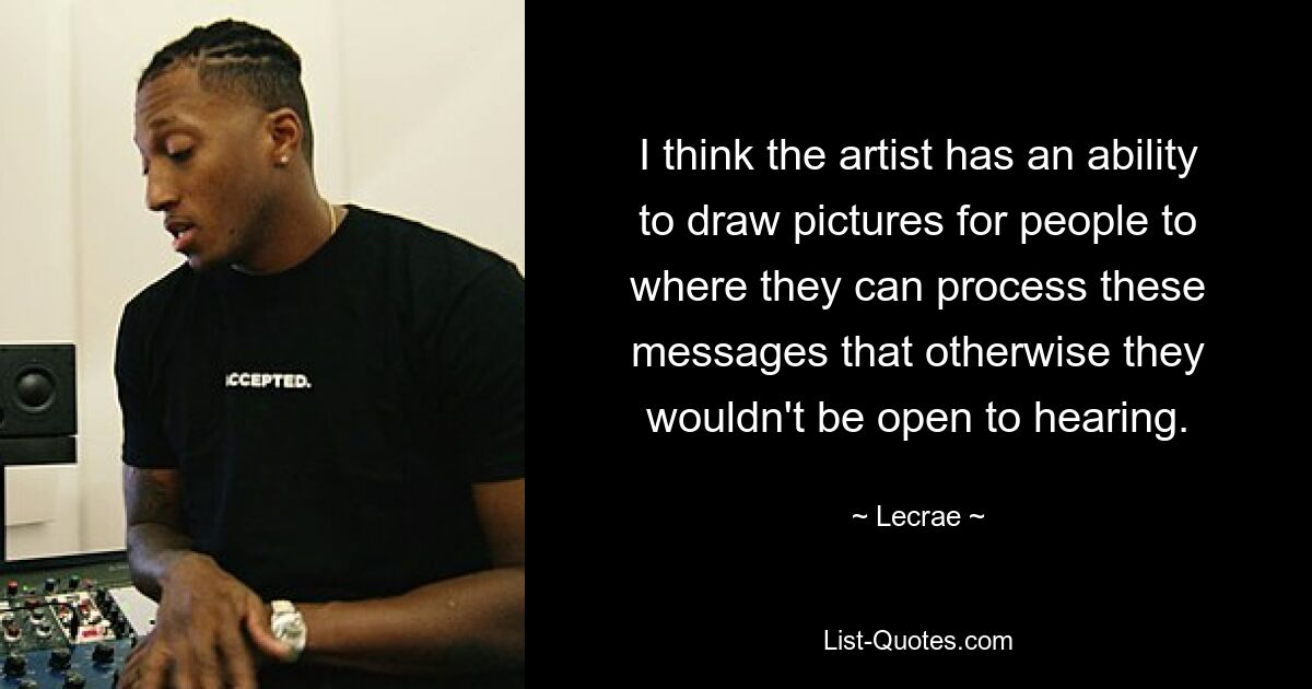 I think the artist has an ability to draw pictures for people to where they can process these messages that otherwise they wouldn't be open to hearing. — © Lecrae