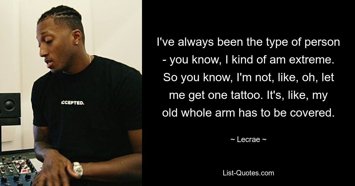 I've always been the type of person - you know, I kind of am extreme. So you know, I'm not, like, oh, let me get one tattoo. It's, like, my old whole arm has to be covered. — © Lecrae