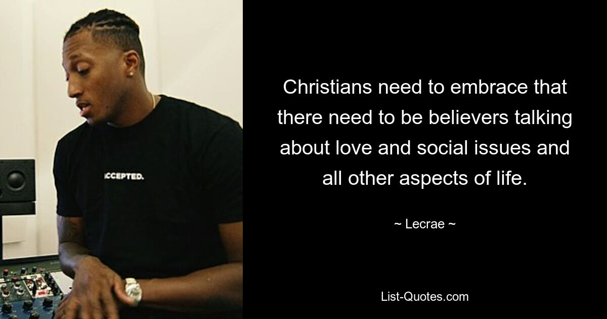 Christians need to embrace that there need to be believers talking about love and social issues and all other aspects of life. — © Lecrae