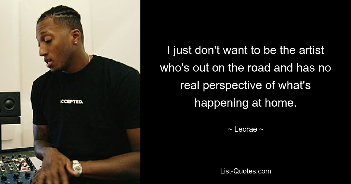 I just don't want to be the artist who's out on the road and has no real perspective of what's happening at home. — © Lecrae