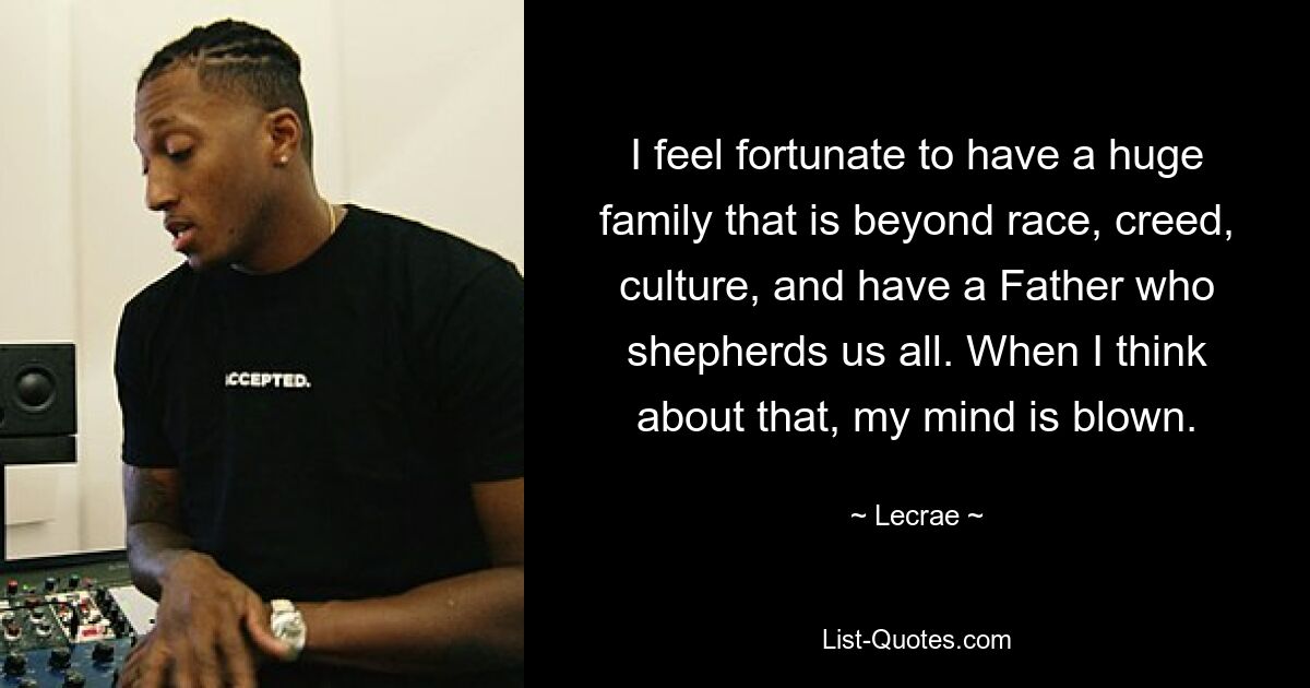 I feel fortunate to have a huge family that is beyond race, creed, culture, and have a Father who shepherds us all. When I think about that, my mind is blown. — © Lecrae