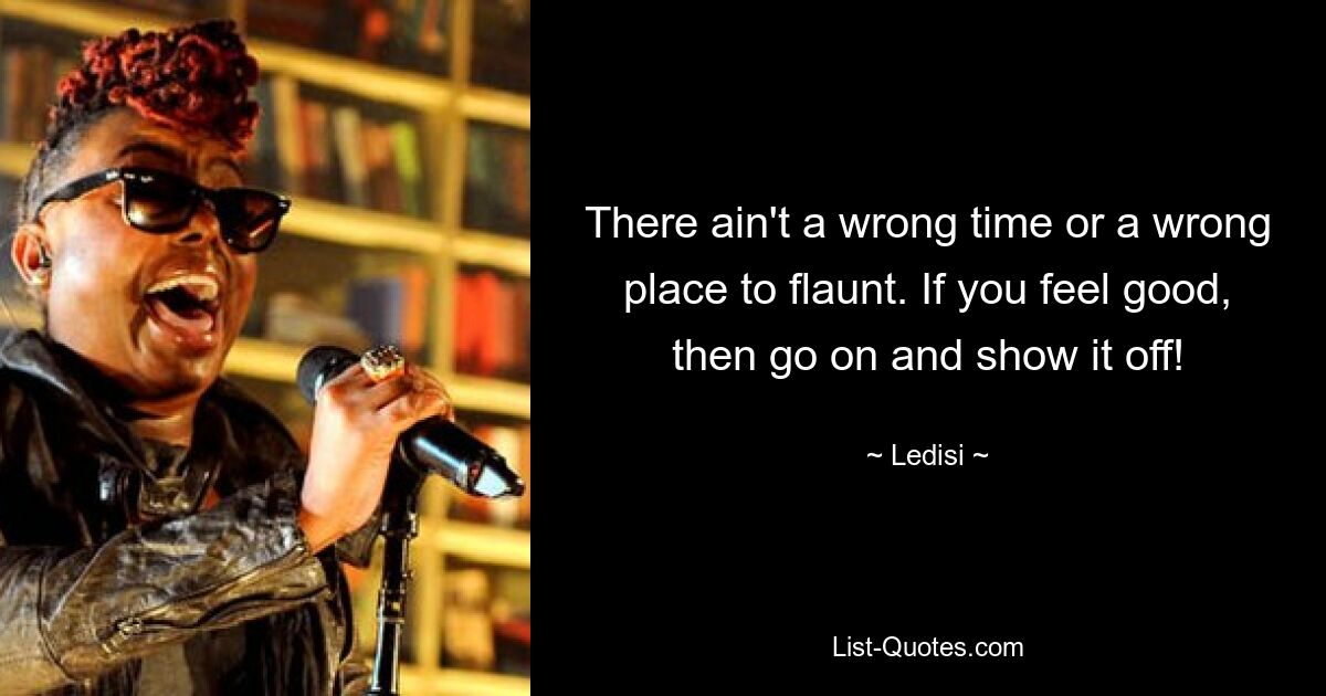 There ain't a wrong time or a wrong place to flaunt. If you feel good, then go on and show it off! — © Ledisi