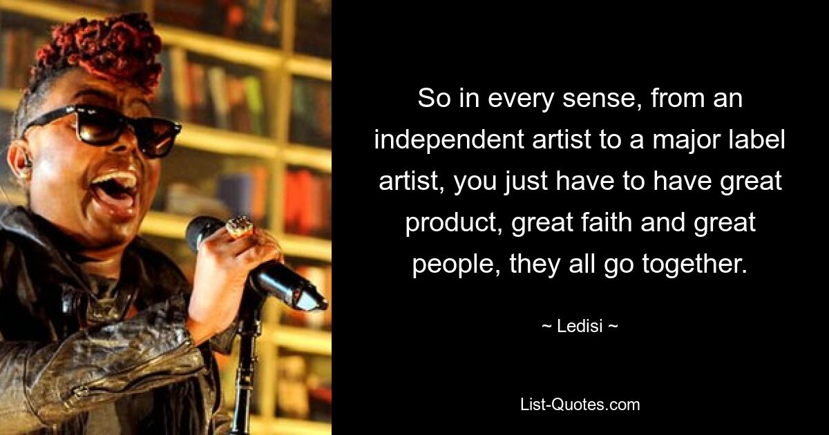 So in every sense, from an independent artist to a major label artist, you just have to have great product, great faith and great people, they all go together. — © Ledisi